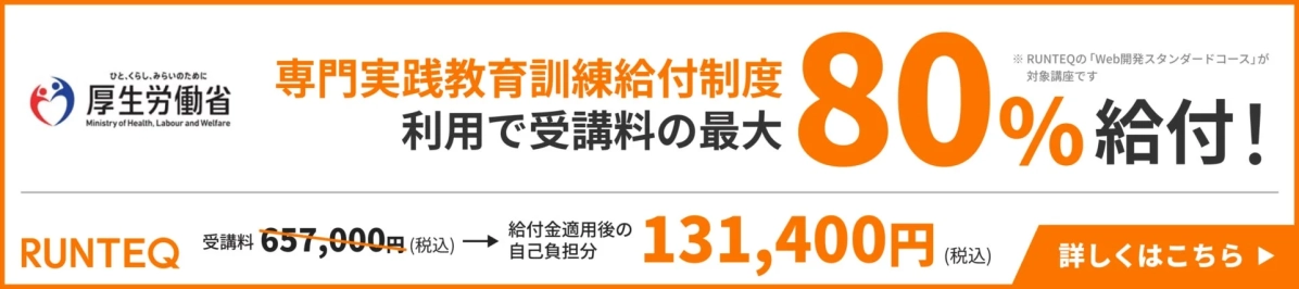 ひと、くらし、みらいのために 厚生労働省 Ministry of Health, Labour and Welfare 専門実践教育訓練給付制度 利用で受講料の最大 80% 給付! ※ RUNTEQの「Web開発スタンダードコース」が対象講座です RUNTEQ 受講料 657,000円 (税込) → 給付金適用後の自己負担分 131,400円 (税込) 詳しくはこちら