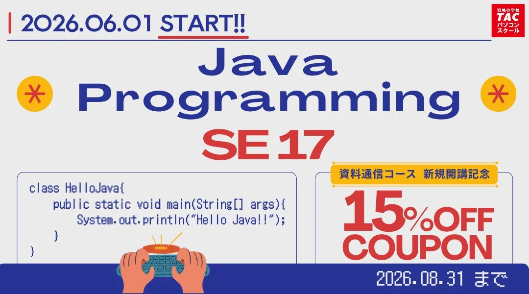2026.06.01 START!! Java Programming SE 17 資格の学校 TAC パソコンスクール 資料通信コース 新規開講記念 15%OFF COUPON 2026.08.31 まで class HelloJava{ public static void main(String[] args){ System.out.println("Hello Java!!"); } }