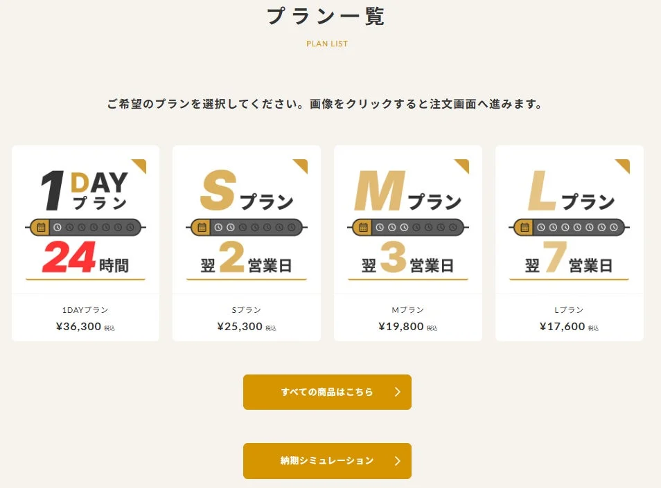 プラン一覧 PLAN LIST ご希望のプランを選択してください。画像をクリックすると注文画面へ進みます。 1DAY プラン 24時間 1DAYプラン ¥36,300 税込 Sプラン 翌2営業日 Sプラン ¥25,300 税込 Mプラン 翌3営業日 Mプラン ¥19,800 税込 Lプラン 翌7営業日 Lプラン ¥17,600 税込 すべての商品はこちら 納期シミュレーション
